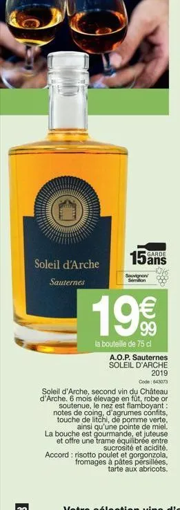 soleil d'arche sauternes  15  sauvignon simon  garde  19€  la bouteille de 75 cl a.o.p. sauternes soleil d'arche 2019 code: 643073  soleil d'arche, second vin du château d'arche. 6 mois élevage en fût