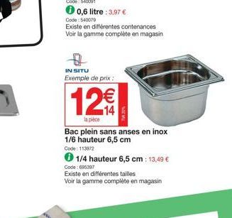 Code: 540079  Existe en différentes contenances Voir la gamme complète en magasin  0  IN SITU  Exemple de prix :  12€  la pièce  Bac plein sans anses en inox 1/6 hauteur 6,5 cm  Code: 1139/2  1/4 haut