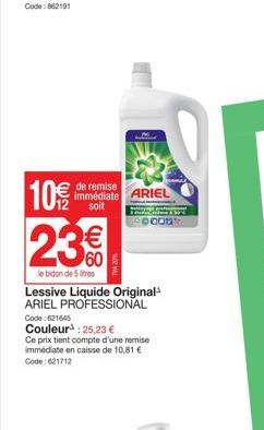 de remise immédiate ARIEL soit  10€/  23%  le bidon de 5 litres  Lessive Liquide Original¹ ARIEL PROFESSIONAL  Code: 621645  Couleur : 25,23 €  Ce prix tient compte d'une remise immédiate en caisse de