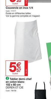 la pièce  Couvercle en inox 1/4  Code: 114171  Existe en différentes tailles  Voir la gamme complète en magasin  5€  57  la pièce  ✪ Tablier demi-chef en coton blanc 102 x 60 cm DEREN ET CIE Code:7861