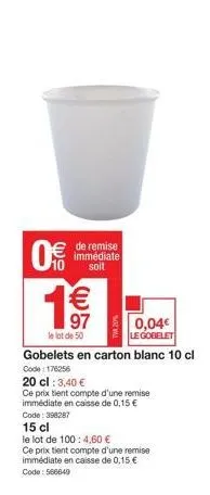 0  de remise immédiate soit  €  97  0,04€ le gobelet  gobelets en carton blanc 10 cl  code: 176256  20 cl : 3,40 €  ce prix tient compte d'une remise immédiate en caisse de 0,15 €  le lot de 50  code: