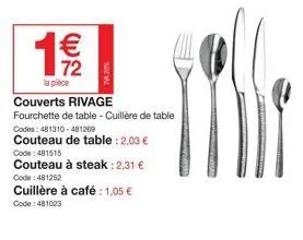 € 72  la pièce  couverts rivage  fourchette de table - cuillère de table codes: 481310-481269  couteau de table : 2,03 €  code: 481515  couteau à steak: 2,31 €  code: 481252  cuillère à café: 1,05 €  