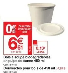 0€  de remise immédiate soit  € 61  bols à soupe biodégradables en pulpe de canne 450 ml  le lot de 50  code: 616506  couvercles pour bols de 450 ml: 4,28 €  code: 616522  0,13€ le bol 