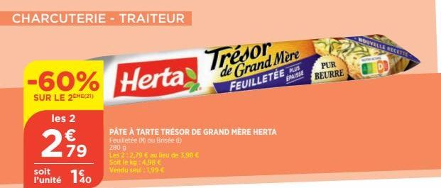 CHARCUTERIE - TRAITEUR  -60%  SUR LE 2EME(21)  les 2  €  2,99  79  140  soit l'unité  Herta  PÂTE À TARTE TRÉSOR DE GRAND MÈRE HERTA Feuilletée (Mou Brisée (ⒸE)  280 g  Les 2:2,79 € au lieu de 3,98 € 