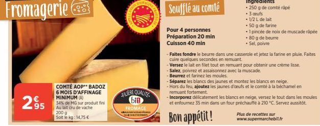 2.95  63  COMTÉ AOP** BADOZ 6 MOIS D'AFFINAGE MINIMUM (A)  34% de MG sur produit fini Au lait cru de vache 200 g Soit le kg: 14,75 €  DORIG  FILIERE QUALITE bin  FROMAGE  OLE  Soufflé au comté  Pour 4