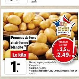 1:  pommes de terre chair ferme blanche  le kilo  pommes de terre de france  vendues en filet  de 2,5 kg 2.49€  nature: vapeur/sauté/salade catégorie 1 calibre 35/55 mm  variété: anoë/jazzy/lady chris