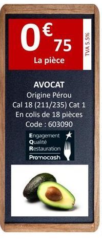 0 € 75  La pièce  Engagement Qualité  AVOCAT  Origine Pérou Cal 18 (211/235) Cat 1  En colis de 18 pièces Code : 603090  Restauration  Promocash  TVA 5.5% 