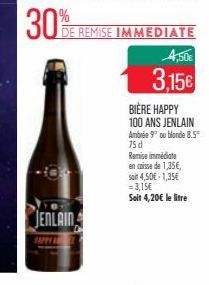 30%  JENLAIN  DE REMISE IMMEDIATE  4,50€  3,15€  BIÈRE HAPPY 100 ANS JENLAIN Ambrée 9° ou blonde 8.5 75 d Ramise immédiate en caisse de 1,35€, soit 4,50€ 1,35€ = 3,15€  Soit 4,20€ le litre 