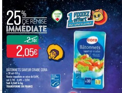 25%  DE REMISE  IMMEDIATE  2,74€  2,05€  BÂTONNETS SAVEUR CRABE CORA x 30 soit 450 g  VALEUR SURE  PECHE DURABLE MSC  1⁰  FIXEEZ offert  pour l'achet produit  cora Bâtonnets  saveur crabe  30 3 