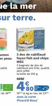 2 dos de cabillaud façon fish and chips MSC  2 beignets de dos de cabillaud pré-frits, qualité sans arête la boîte de 250 g  5€50  480  €  19 le kg au lieu de 23*** avec la carte Picard & Nous  PICKE 