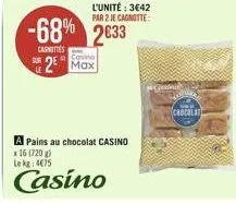 le  casino  2 max  l'unité: 3€42 par 2 je cagnotte:  -68% 2633  cagnottes  a pains au chocolat casino  x 16 (720 g) lekg: 4€75  casino  chocolat 