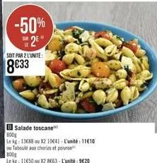 -50% 2e  soit par 2 l'unité:  8€33  b salade toscane  800g  le kg: 13688 ou x2 10641-l'unité: 11610  ou taboulé aux chorizo et poivran  800g  le kg: 11650 ou x2 8663-l'unité: 9620 