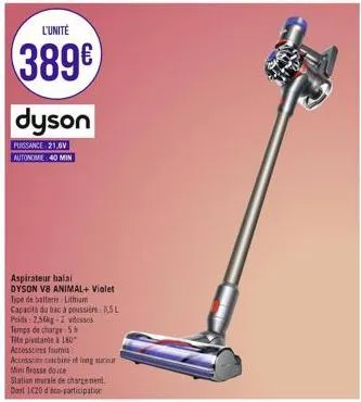 l'unité  389€  dyson  puissance 21,6v  autonome: 40 min  aspirateur balal  dyson v8 animal+ violet type de batterie lithium  capacité du bac à poussi 0,5l poids: 2,56kg-2 vitesses  temps de charge 58 