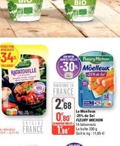 RATATOUILLE  SAIR VITRE  CNP Fleury Michon  -30% Moelleux  25% de Sel  TRANSFORME EN  FRANCE  2,68  0,80  1,88 La boite 230 g  Le Moelleux -25% de Sel FLEURY MICHON 14 bâtonnets  Soit le kg: 11,65 € 