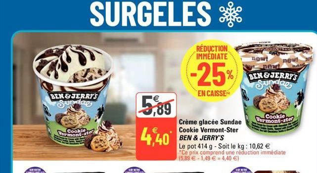 BEN&JERRY'S Sunday  Cookie Vermont-ster  5,89  €  4,40  Crème glacée Sundae Cookie Vermont-Ster BEN & JERRY'S  RÉDUCTION IMMEDIATE  -25%  EN CAISSE  Le pot 414 g - Soit le kg: 10,62 € *Ce prix compren