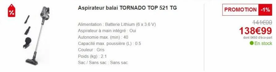 %  aspirateur balai tornado top 521 tg  alimentation batterie lithium (6 x 3.6 v) aspirateur à main intégré : oui  autonomie max. (min): 40  capacité max poussière (l): 0.5  couleur: gris  poids (kg):