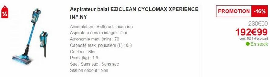 S  Aspirateur balai EZICLEAN CYCLOMAX XPERIENCE INFINY  Alimentation Batterie Lithium-ion  Aspirateur à main intégré : Oui  Autonomie max. (min): 70  Capacité max. poussière (L): 0.8  Couleur Bleu  Po