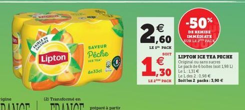 FAIBLE EN CALORIES  Lipton  SAVEUR  Pêche  ICE TEA  6x33cl  €  1,60  LE 1 PACK  SOIT  €  1,30  -50%  DE REMISE IMMEDIATE SUR LE 2 PACK  ,30 Lee  LIPTON ICE TEA PECHE  Original ou sans sucres  Le pack 