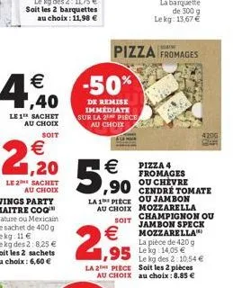 le 1 sachet au choix  soit  €  21,20  €  5,90  la 1 piece au choix  soit  pizza fromages  €  1,95  la 2 piece  ou jambon mozzarella champignon ou jambon speck mozzarella la pièce de 420 g le kg: 14,05