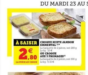 à saisir croque mixte jambon  emmental  €  la pièce au choix  la barquette de 2 pièces, soit 280 g le kg: 10 €  ou croque  aux 3 fromages  80 la barquette de 2 pièces, soit 300 g  lekg:9,33 € 