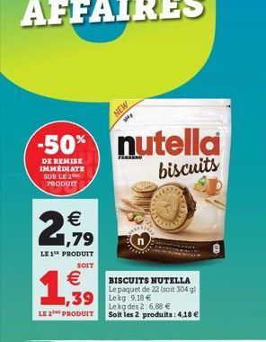 -50%  DE REMISE IMMEDIATE SUR LE 2 PRODUIT  € 1,79  LE 1" PRODUIT  SOIT  €  1,939  LE 2 PRODUIT  NEW  BISCUITS NUTELLA Le paquet de 22 (soit 304 g)  1,39 Lekg:9.18 € Le kg des 2:6,88 € Soit les 2 prod