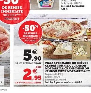 -50%  de remise immédiate sur la 2 piece au choix  €  5,90  la 1 piece au choix  soit  €  2,95  la 2 piece au choix  ,95 leg 14.05€  pizza  pizza 4 fromages ou chèvre cendré tomate ou jambon mozzarell