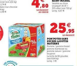 pom potes  sans sucess ajoutes  ipo  format amicias  96  le produit au choix  25,95  le produit  33% offert (soit 720 g) le kg: 6,67 €  pom potes sans sucres ajoutes materne pomme/pomme fraise/ pomme 