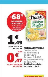 -68%  DE REMISE IMMEDIATE SUR LE 2 PRODUIT AU CHOIX  € ,49  LE 1 PRODUIT  AU CHOIX CEREALES TIPIAK  Tendres perles SOTT La boite de 350 g Le kg: 4,26 €  €  0,7  Le kg des 22,80 €  47 ou gourmandes 400