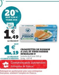 20%  SOIT 0,30 € VERSE SUR  €  1,49  croquettes  1,49 POISSON  LE PRODUIT  SOIT  €  1,919  CROQUETTES DE POISSON  19 AL'AIL ET FINES HERBES  SURGELEES U La boite de 6 (soit 300 g) Le kg 4,97 €  Commer