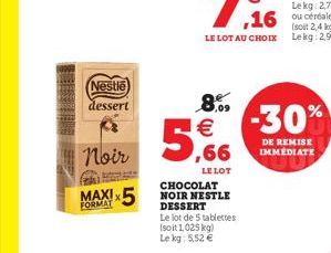 Nestle dessert  Noir  FORMAT  5  8.09 €  LE LOT  CHOCOLAT NOIR NESTLE DESSERT  Le lot de 5 tablettes (soit 1,025 kg) Le kg: 5,52 €  2,4 kg) LE LOT AU CHOIX Lekg: 2,98 €  -30%  DE REMISE IMMÉDIATE 