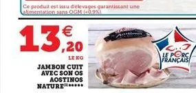 13, 20  le ko  jambon cuit avec son os aostinos nature.....  ce produit est issu d'élevages garantissant une alimentation sans ogm (0.9%)  le porc français 
