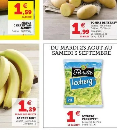 (11)  1,59  la piece  melon charentais jaune calibre: 800/950 g  1,29  €  le lot des fruits banane bio variété cavendish catégorie 2  1,999  2x  pomme de terre™  €variété: amandine  €  du mardi 23 aou