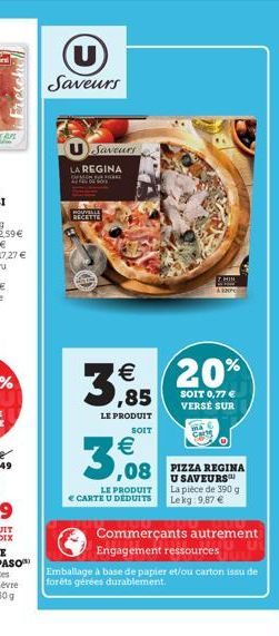 U Saveurs  Saveurs  LA REGINA  HOME  NOUVEL  RECETTE  € ,85  LE PRODUIT  SOIT  LE PRODUIT  € CARTE U DEDUITS  3,08 3,08 PIEZA REGINA  U SAVEURS™ La pièce de 390 g Lekg: 9,87 €  20%  SOIT 0,77 € VERSÉ 