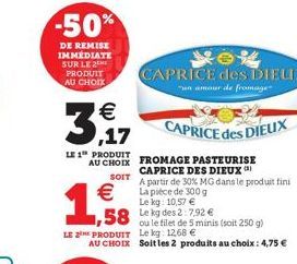 -50%  DE REMISE IMMÉDIATE SUR LE 2 PRODUIT AU CHOIX  €  1,58  LE 1 PRODUIT AU CHOIX  SOIT  € La pièce de 300 g Le kg: 10,57 €  1,58 Leg des 2:7.92 €  CAPRICE des DIEUX  un amour de fromage  CAPRICE de