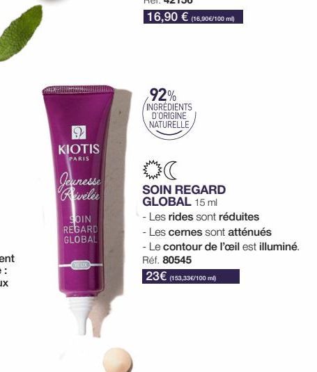 2  KIOTIS  PARIS  Jeunesse Reveler  SOIN  REGARD GLOBAL  YEUX  92% INGRÉDIENTS D'ORIGINE NATURELLE  (  SOIN REGARD GLOBAL 15 ml  - Les rides sont réduites  - Les cernes sont atténués  - Le contour de 