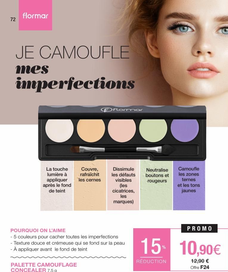 72  flormar  JE CAMOUFLE  mes  imperfections  La touche lumière à appliquer après le fond de teint  Couvre, rafraîchit les cernes  PALETTE CAMOUFLAGE CONCEALER 7,5 g  Flormar  Dissimule les défauts vi