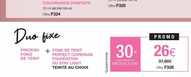 PINCEAU  FOND DE TEINT  Duo fixe  FOND DE TEINT PERFECT COVERAGE  FOUNDATION  OU STAY LIGHT TEINTE AU CHOIX  "Quantité limitée  30  RÉDUCTION  PROMO  26€  37,80€ Offre F326 