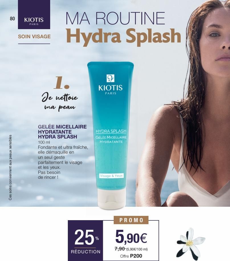 80  Ces soins conviennent aux peaux sensibles  KIOTIS  PARIS  SOIN VISAGE  MA ROUTINE Hydra Splash  1.  Je nettoie  ma peau  GELÉE MICELLAIRE HYDRATANTE HYDRA SPLASH  100 ml  Fondante et ultra fraîche