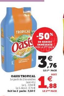 TROPICAL  Oasis  OASIS TROPICAL Le pack de 2 bouteilles  (soit 4 L) LeL: 0,94 €  Le L des 2:0,71 € Soit les 2 packs: 5,64 €  -50%  DE REMISE IMMÉDIATE SUR LE 2 PACK  €  3,176  LE 1 PACK  SOIT  €  1,88