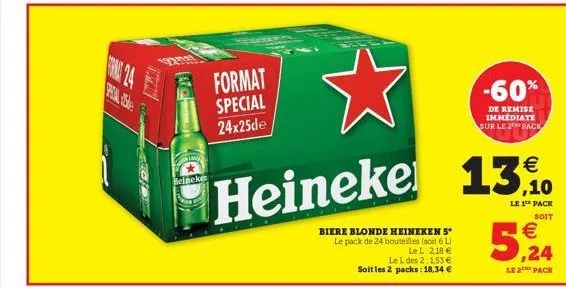 poin asle  beineken  la  format special 24x25de  €  ,10  heineke 13%.  le 1¹ pack  soit  biere blonde heineken 5° le pack de 24 bouteilles (soit 6l)  le l. 2,18 € le l des 2 1,53 € soit les 2 packs: 1