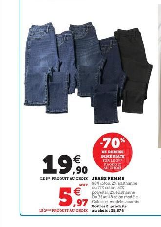 €  19.90  €  5,97  -70%  DE REMISE IMMÉDIATE SUR LE 2 PRODUIT AU CHOIX  LE 1 PRODUIT AU CHOIX JEANS FEMME  SOIT 98% coton, 2% elasthanne ou 72% coton, 26% polyester, 2% elasthanne Du 36 au 48 selon mo