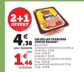 2+1  offert  €  1,38  less produits  soit  1,466  € le kg des 3:9,13 €  les belles tranches justin bridou bacon fumé  ou chorizo x15 tranches (soit 150 g)  1,46 lekg 14,60 € ou rosette x19 tranches (s