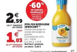 €  2,59  le 1 produit  €  1,003  03 le 192€  pur jus refrigere au choix innocent  soit  -60%  de remise immédiate sur le 2 produit au choix  orange sans pulpe ou orange avec pulpe ou pomme  le l des 2
