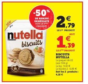 NEW  nutella  biscuits  -50%  DE REMISE IMMEDIATE SUR LE 2 PRODUIT  € 1,79  LE1¹ PRODUIT  SOIT  (11)  €  1,939  LE 2 PRODUIT BISCUITS NUTELLA Le paquet de 22 (soit 304 g)  Lekg 9,18 €  Le kg des 2: 6,