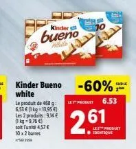 le produit de 468 g:  6,53 € (1 kg = 13.95 €) les 2 produits: 9,14 € (1 kg 9,76 €)  soit l'unité 4,57 € 10x 2 barres 561255  kinder  bueno  white  kinder bueno -60%  white  sur le  le product 6.53  26
