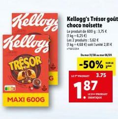 Kelloys  Kelloys  TRESOR  MAXI 600G  Kellogg's Trésor goût choco noisette  Le produit de 600 g: 3,75 € (1kg-6,25 €)  Les 2 produits: 5,62 €  (1 kg 4,68 €) soit l'unité 2,81€  5613254  Du 31/08m 06/09 