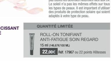 QUANTITÉ LIMITÉE  ROLL-ON TONIFIANT  ANTI-FATIGUE SOIN REGARD  15 ml (146,67€/100 ML)  22,00€ Réf. 17967 ou 22 points Hôtesses 