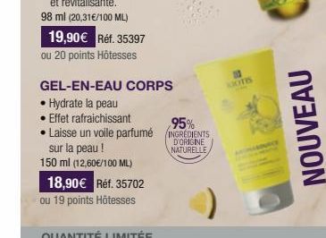 19,90€ Réf. 35397 ou 20 points Hôtesses  GEL-EN-EAU CORPS  • Hydrate la peau  • Effet rafraichissant Laisse un voile parfumé sur la peau! 150 ml (12,60€/100 ML)  18,90€ Réf. 35702  ou 19 points Hôtess