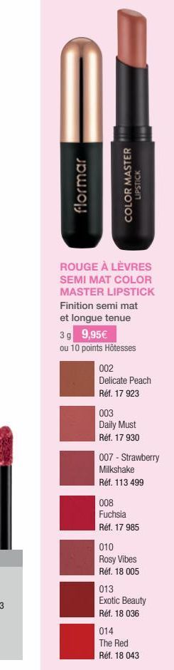 flormar  COLOR MASTER  HOUSE  ROUGE À LÈVRES SEMI MAT COLOR MASTER LIPSTICK Finition semi mat et longue tenue  3 g 9,95€  ou 10 points Hôtesses  002  Delicate Peach  Réf. 17 923  003  Daily Must  Réf.