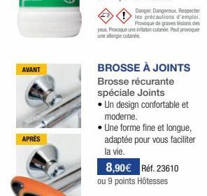 AVANT  APRÈS  Danger Dangereux Respecter les précautions d'emploi. Provoque de graves lésions des yeux Provoque une invitation cutanée. Peut provoquer une allergie cutanée  BROSSE À JOINTS  Brosse réc